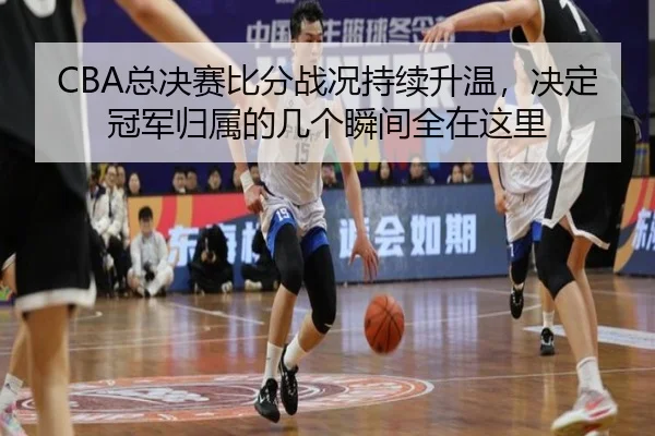 CBA总决赛比分战况持续升温，决定冠军归属的几个瞬间全在这里